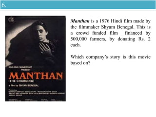 Manthan is a 1976 Hindi film made by
the filmmaker Shyam Benegal. This is
a crowd funded film financed by
500,000 farmers, by donating Rs. 2
each.
Which company’s story is this movie
based on?
6.
 
