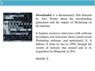 Downloaded is a documentary film directed
by Alex Winter about the downloading
generation and the impact of filesharing on
the Internet.
It features exclusive interviews with software
developers and musicians about controversial
filesharing software, and particularly X. It
follows X from its rise in 1999, through the
swarm of lawsuits that ensued and to its
acquisition by Rhapsody in 2011.
Identify X.
8.
 
