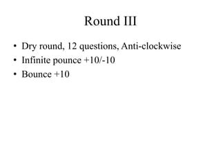 Round III
• Dry round, 12 questions, Anti-clockwise
• Infinite pounce +10/-10
• Bounce +10
 
