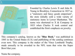 Founded by Charles Lewis X and John B.
Young in Brooklyn, Connecticut in 1837 as
a "stationery and fancy goods emporium",
the store initially sold a wide variety of
stationery items in Lower Manhattan. The
name was shortened to X & Company in
1853 when Charles X took control and
established the firm's emphasis on jewelry.
This company’s catalog, known as the "Blue Book," was published in
1845 in the United States (U.S.) and publishing of the catalog continues
even now. This company is the maker of the Vince Lombardi Trophy,
made annually to be awarded to the NFL team that wins the Super
Bowl that year.
Name the company.
1.
 