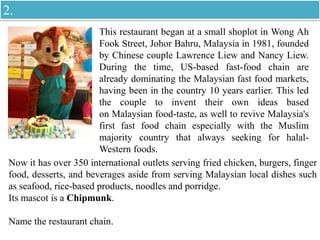 This restaurant began at a small shoplot in Wong Ah
Fook Street, Johor Bahru, Malaysia in 1981, founded
by Chinese couple Lawrence Liew and Nancy Liew.
During the time, US-based fast-food chain are
already dominating the Malaysian fast food markets,
having been in the country 10 years earlier. This led
the couple to invent their own ideas based
on Malaysian food-taste, as well to revive Malaysia's
first fast food chain especially with the Muslim
majority country that always seeking for halal-
Western foods.
Now it has over 350 international outlets serving fried chicken, burgers, finger
food, desserts, and beverages aside from serving Malaysian local dishes such
as seafood, rice-based products, noodles and porridge.
Its mascot is a Chipmunk.
Name the restaurant chain.
2.
 