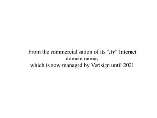 From the commercialisation of its ".tv" Internet
domain name,
which is now managed by Verisign until 2021
 