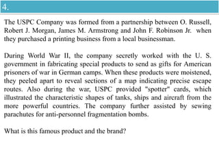 The USPC Company was formed from a partnership between O. Russell,
Robert J. Morgan, James M. Armstrong and John F. Robinson Jr. when
they purchased a printing business from a local businessman.
During World War II, the company secretly worked with the U. S.
government in fabricating special products to send as gifts for American
prisoners of war in German camps. When these products were moistened,
they peeled apart to reveal sections of a map indicating precise escape
routes. Also during the war, USPC provided "spotter" cards, which
illustrated the characteristic shapes of tanks, ships and aircraft from the
more powerful countries. The company further assisted by sewing
parachutes for anti-personnel fragmentation bombs.
What is this famous product and the brand?
4.
 