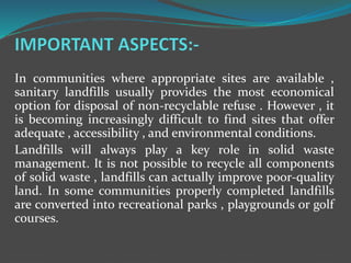 In communities where appropriate sites are available ,
sanitary landfills usually provides the most economical
option for disposal of non-recyclable refuse . However , it
is becoming increasingly difficult to find sites that offer
adequate , accessibility , and environmental conditions.
Landfills will always play a key role in solid waste
management. It is not possible to recycle all components
of solid waste , landfills can actually improve poor-quality
land. In some communities properly completed landfills
are converted into recreational parks , playgrounds or golf
courses.
 