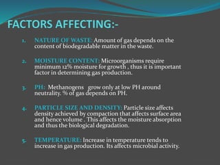 1. NATURE OF WASTE: Amount of gas depends on the
content of biodegradable matter in the waste.
2. MOISTURE CONTENT: Microorganisms require
minimum 12% moisture for growth , thus it is important
factor in determining gas production.
3. PH: Methanogens grow only at low PH around
neutrality. % of gas depends on PH.
4. PARTICLE SIZE AND DENSITY: Particle size affects
density achieved by compaction that affects surface area
and hence volume . This affects the moisture absorption
and thus the biological degradation.
5. TEMPERATURE: Increase in temperature tends to
increase in gas production. Its affects microbial activity.
 