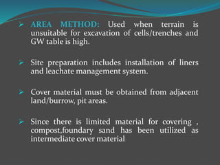  AREA METHOD: Used when terrain is
unsuitable for excavation of cells/trenches and
GW table is high.
 Site preparation includes installation of liners
and leachate management system.
 Cover material must be obtained from adjacent
land/burrow, pit areas.
 Since there is limited material for covering ,
compost,foundary sand has been utilized as
intermediate cover material
 
