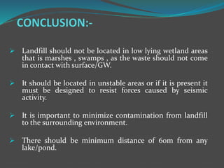  Landfill should not be located in low lying wetland areas
that is marshes , swamps , as the waste should not come
in contact with surface/GW.
 It should be located in unstable areas or if it is present it
must be designed to resist forces caused by seismic
activity.
 It is important to minimize contamination from landfill
to the surrounding environment.
 There should be minimum distance of 60m from any
lake/pond.
 