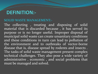 SOLID WASTE MANAGEMENT:-
The collecting , treating and disposing of solid
material that is discarded because , it has served its
purpose or is no longer useful. Improper disposal of
municipal solid waste can create unsanitary conditions
and these conditions in turn can lead to pollution of
the environment and to outbreaks of vector-borne
disease that is, disease spread by rodents and insects .
The tasks of solid waste management present complex
technical challenges. They also pose a wide variety of
administrative , economic , and social problems that
must be managed and solved.
 