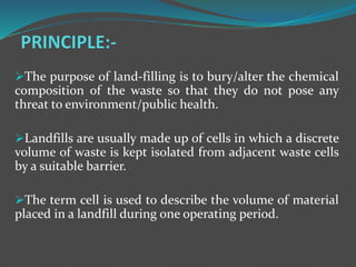 The purpose of land-filling is to bury/alter the chemical
composition of the waste so that they do not pose any
threat to environment/public health.
Landfills are usually made up of cells in which a discrete
volume of waste is kept isolated from adjacent waste cells
by a suitable barrier.
The term cell is used to describe the volume of material
placed in a landfill during one operating period.
 