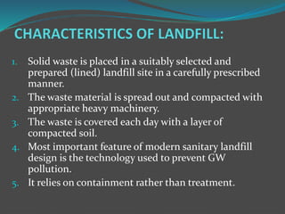 1. Solid waste is placed in a suitably selected and
prepared (lined) landfill site in a carefully prescribed
manner.
2. The waste material is spread out and compacted with
appropriate heavy machinery.
3. The waste is covered each day with a layer of
compacted soil.
4. Most important feature of modern sanitary landfill
design is the technology used to prevent GW
pollution.
5. It relies on containment rather than treatment.
 