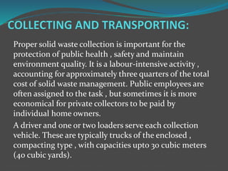 Proper solid waste collection is important for the
protection of public health , safety and maintain
environment quality. It is a labour-intensive activity ,
accounting for approximately three quarters of the total
cost of solid waste management. Public employees are
often assigned to the task , but sometimes it is more
economical for private collectors to be paid by
individual home owners.
A driver and one or two loaders serve each collection
vehicle. These are typically trucks of the enclosed ,
compacting type , with capacities upto 30 cubic meters
(40 cubic yards).
 