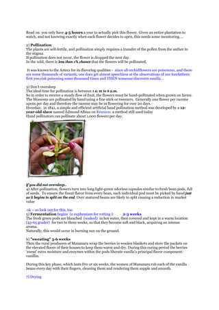 Read on: you only have 4-5 hours a year to actually pick this flower. Given an entire plantation to
watch, and not knowing exactly when each flower decides to open, this needs some monitoring….

2) Pollination
The plants are self-fertile, and pollination simply requires a transfer of the pollen from the anther to
the stigma.
If pollination does not occur, the flower is dropped the next day.
In the wild, there is less than 1% chance that the flowers will be pollinated,

 It was known to the Aztecs for its flavoring qualities - since all orchidflowers are poisonous, and there
are some thousands of variants, one does get almost speechless at the observations of our forefathers:
first you risk poisoning some thousand times and THEN someone discovers vanilla…

3) Don’t oversleep
The ideal time for pollination is between 1 a. m to 6 a.m.
So in order to receive a steady flow of fruit, the flowers must be hand-pollinated when grown on farms.
The blossoms are pollinated by hand using a fine stick or tweezers. Generally one flower per raceme
opens per day and therefore the raceme may be in flowering for over 20 days.
Hvordan: in 1841, a simple and efficient artificial hand pollination method was developed by a 12-
year-old slave named Edmond Albius on Réunion: a method still used today
Hand pollinators can pollinate about 1,000 flowers per day.




if you did not oversleep..
4) After pollination, flowers turn into long light-green odorless capsules similar to fresh bean pods, full
of seeds. To ensure the finest flavor from every bean, each individual pod must be picked by hand just
as it begins to split on the end. Over matured beans are likely to split causing a reduction in market
value

 ok – so look out for this, too
5) Fermentation begins (a euphemism for rotting ):         2-3 weeks
The fresh green pods are blanched (soaked) in hot water, then covered and kept in a warm location
(45-65 grader) for two to three weeks, so that they become soft and black, acquiring an intense
aroma.
Naturally, this would occur in burning sun on the ground.

6) "sweating" 5-6 weeks
Then the rural producers of Mananara wrap the berries in woolen blankets and store the packets on
the elevated floors of their houses to keep them warm and dry. During this curing period the berries
'sweat' extra moisture and enzymes within the pods liberate vanilla's principal flavor component:
vanillin.

During this key phase, which lasts five or six weeks, the women of Mananara rub each of the vanilla
beans every day with their fingers, cleaning them and rendering them supple and smooth.

7) Drying
 