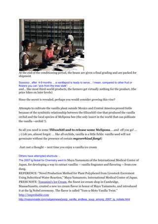 At the end of the conditioning period, the beans are given a final grading and are packed for
shipment

Soooooo , after 4-9 months ... a vanillapod is ready to serve... I mean, compared to other fruit or
flowers you can ”pick from the tree/ stalk”: ...
and… like most third-world products, the farmers get virtually nothing for the product, (the
price hikes on later levels)

Since the secret is revealed, perhaps you would consider growing this vine?
:
Attempts to cultivate the vanilla plant outside Mexico and Central America proved futile
because of the symbiotic relationship between the tlilxochitl vine that produced the vanilla
orchid and the local species of Melipona bee (the only insect in the world that can pollinate
the vanilla –orchid !).

So all you need is some Tlilxochitl and to release some Melipona.....and off you go! ...
;-) (oh yes, almost forgot: … like all orchids, vanilla is a little fickle: vanilla seed will not
germinate without the presence of certain mycorrhizal fungi)

Just cast a thought – next time you enjoy a vanilla ice cream

Others have attempted shortcuts: ..
The 2007 Ig Nobel for Chemistry went to Mayu Yamamoto of the International Medical Center of
Japan, for developing a way to extract vanillin -- vanilla fragrance and flavoring -- from cow
dung.
REFERENCE: "Novel Production Method for Plant Polyphenol from Livestock Excrement
Using Subcritical Water Reaction," Mayu Yamamoto, International Medical Center of Japan.
PRESS NOTE: Toscanini's Ice Cream, the finest ice cream shop in Cambridge,
Massachusetts, created a new ice cream flavor in honor of Mayu Yamamoto, and introduced
it at the Ig Nobel ceremony. The flavor is called "Yum-a-Moto Vanilla Twist."
http://improbable.com
http://masonmade.com/natgeonews/poop_vanilla_endless_soup_among_2007_ig_nobels.html
 