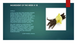 INGREDIENT OF THE WEEK # 18
VANILLA
VANILLA IS THE ONLY FRUIT-BEARING MEMBER
OF THE ORCHID FAMILY AND IS NATIVE TO
CENTRAL MEXICO. THE ANCIENT TOTEMIC
INDIANS OF MEXICO WERE THE FIRST TO LEARN
TO USE THE FRUIT OF THE TLILXOCHITL VINE,
VANILLA PODS. MADAGASCAR, THE WORLD'S
LARGEST PRODUCER OF VANILLA BEANS.
VANILLIN CONTAINS STRONG ANTIOXIDANT
AND ANTIBACTERIAL PROPERTIES, AND EVEN
CANCER OR TUMOR FIGHTING ABILITIES.
THE CHIEF CHEMICAL COMPONENT IN THE
BEANS IS VANILLIN. THE VANILLA PODS
COMPOSE OF NUMEROUS TRACES OF OTHER
CONSTITUENTS SUCH AS EUGENIC, CAPROIC
ACID, PHENOLS, PHENOL ETHER, ALCOHOLS,
CARBONYL COMPOUNDS, ACIDS, ESTER,
LACTONES, ALIPHATIC AND AROMATIC
CARBOHYDRATES.
(CHEF DHEERAJ SINGH)
 