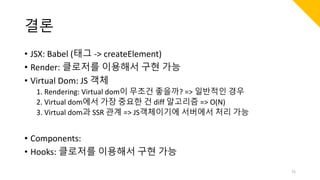 결론
• JSX: Babel (태그 -> createElement)
• Render: 클로저를 이용해서 구현 가능
• Virtual Dom: JS 객체
1. Rendering: Virtual dom이 무조건 좋을까? => 일반적인 경우
2. Virtual dom에서 가장 중요한 건 diff 알고리즘 => O(N)
3. Virtual dom과 SSR 관계 => JS객체이기에 서버에서 처리 가능
• Components:
• Hooks: 클로저를 이용해서 구현 가능
75
 