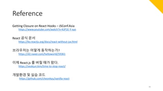 Reference
Getting Closure on React Hooks – JSConf.Asia
https://www.youtube.com/watch?v=KJP1E-Y-xyo
React 공식 문서
https://ko.reactjs.org/docs/react-without-jsx.html
브라우저는 어떻게 동작하는가?
https://d2.naver.com/helloworld/59361
이제 React.js 를 버릴 때가 왔다.
https://seokjun.kim/time-to-stop-react/
개발환경 및 실습 코드
https://github.com/cheonkyu/vanilla-react
78
 