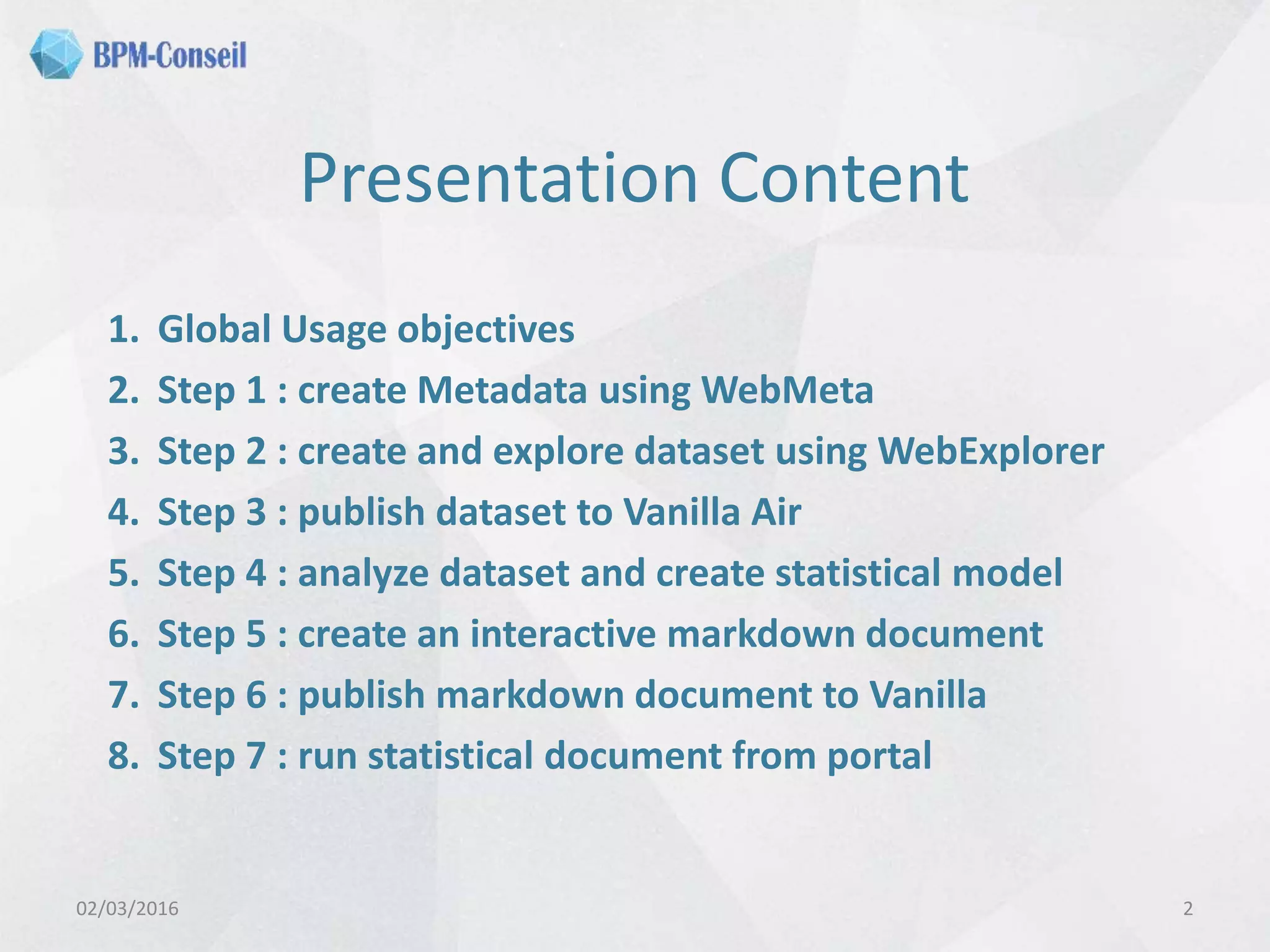 Presentation Content
1. Global Usage objectives
2. Step 1 : create Metadata using WebMeta
3. Step 2 : create and explore dataset using WebExplorer
4. Step 3 : publish dataset to Vanilla Air
5. Step 4 : analyze dataset and create statistical model
6. Step 5 : create an interactive markdown document
7. Step 6 : publish markdown document to Vanilla
8. Step 7 : run statistical document from portal
02/03/2016 2
 