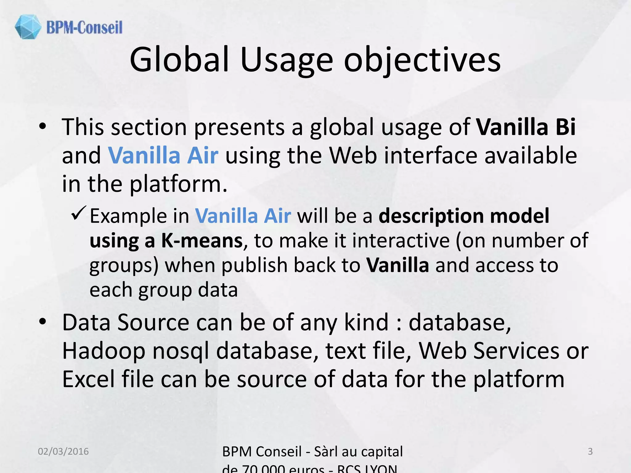 Global Usage objectives
• This section presents a global usage of Vanilla Bi
and Vanilla Air using the Web interface available
in the platform.
Example in Vanilla Air will be a description model
using a K-means, to make it interactive (on number of
groups) when publish back to Vanilla and access to
each group data
• Data Source can be of any kind : database,
Hadoop nosql database, text file, Web Services or
Excel file can be source of data for the platform
02/03/2016 BPM Conseil - Sàrl au capital 3
 