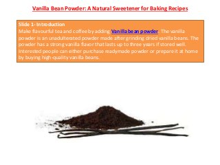 Vanilla Bean Powder: A Natural Sweetener for Baking Recipes
Slide 1- Introduction
Make flavourful tea and coffee by adding Vanilla bean powder. The vanilla
powder is an unadulterated powder made after grinding dried vanilla beans. The
powder has a strong vanilla flavor that lasts up to three years if stored well.
Interested people can either purchase readymade powder or prepare it at home
by buying high-quality vanilla beans.
 