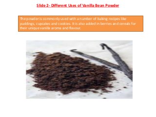 Slide 2- Different Uses of Vanilla Bean Powder
The powder is commonly used with a number of baking recipes like
puddings, ...