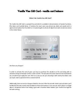 Vanilla Visa Gift Card - vanilla card balance
What's the Vanilla Visa Gift Card?
The Vanilla Visa Gift Card is a prepaid Visa card which is available in denominations of twenty five dolars,
fifty dolars and hundred dolars. It functions the exact same way almost any debit card would and it is
approved someplace that Visa Debit is. It may be bought at almost all department and convenience stores
in the United States.
Are there any charges?
In order to activate the card of yours you have to purchase the valuation on the card along with an
activation charge of between $4.95 In order to $6.95. The activation fee varies based on the total balance
you are planning to apply the card. And so in case you are just activating it with twenty five dolars next
you'd just need to spend $4.95 for a total of $29.95.
Additionally, there are service charges related to the card. After the seventh month post activation you'll
be billed $2.50 every month until the balance of the card reaches 0. So in case you don't utilize it or forget
about it someplace rather than finding a gem with a hundred dolars balance your Vanilla Visa might be
left with nothing.
 