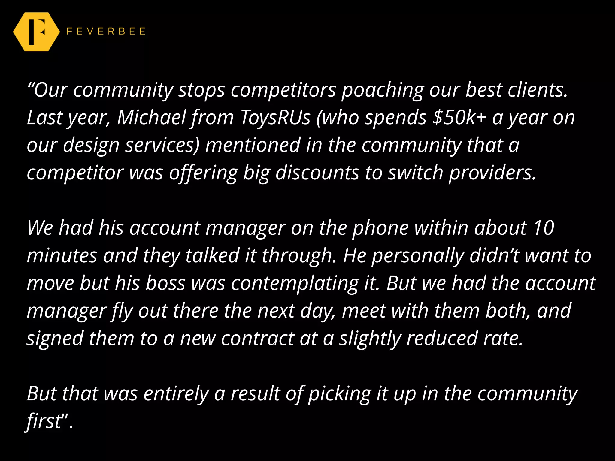 “Our community stops competitors poaching our best clients.
Last year, Michael from ToysRUs (who spends $50k+ a year on
our design services) mentioned in the community that a
competitor was oﬀering big discounts to switch providers.
We had his account manager on the phone within about 10
minutes and they talked it through. He personally didn’t want to
move but his boss was contemplating it. But we had the account
manager ﬂy out there the next day, meet with them both, and
signed them to a new contract at a slightly reduced rate.
But that was entirely a result of picking it up in the community
ﬁrst”.
 