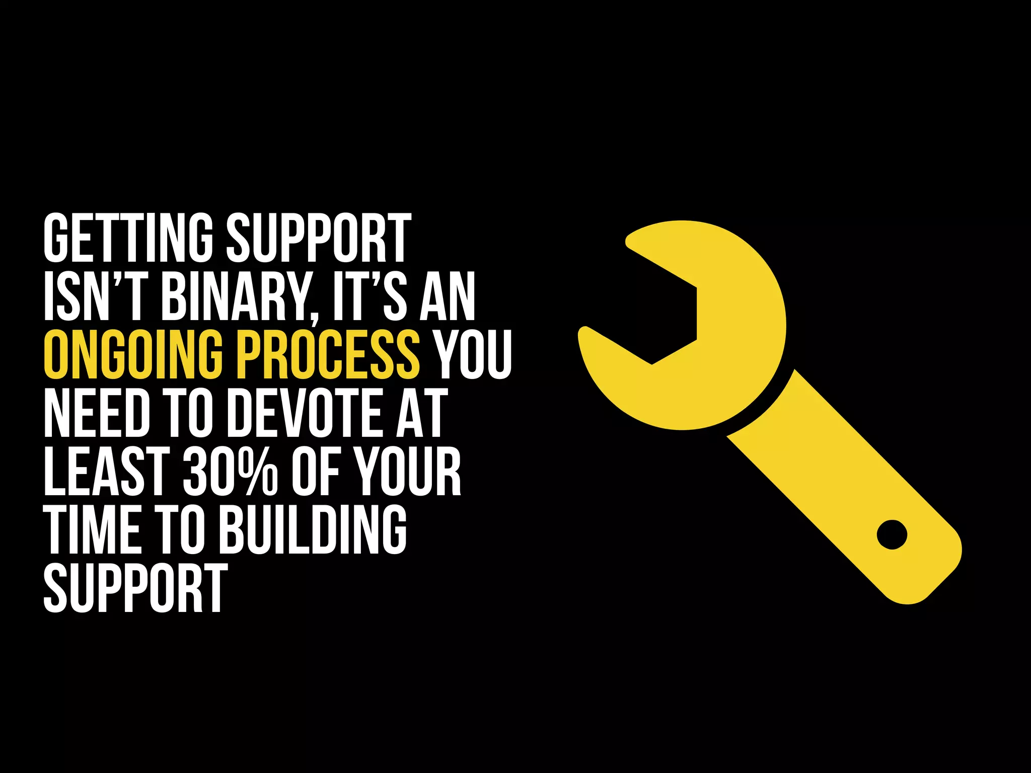GETTING SUPPORT
ISN’T BINARY, IT’S AN
ONGOING PROCESS YOU
NEED TO DEVOTE AT
LEAST 30% OF YOUR
TIME TO building
support
 