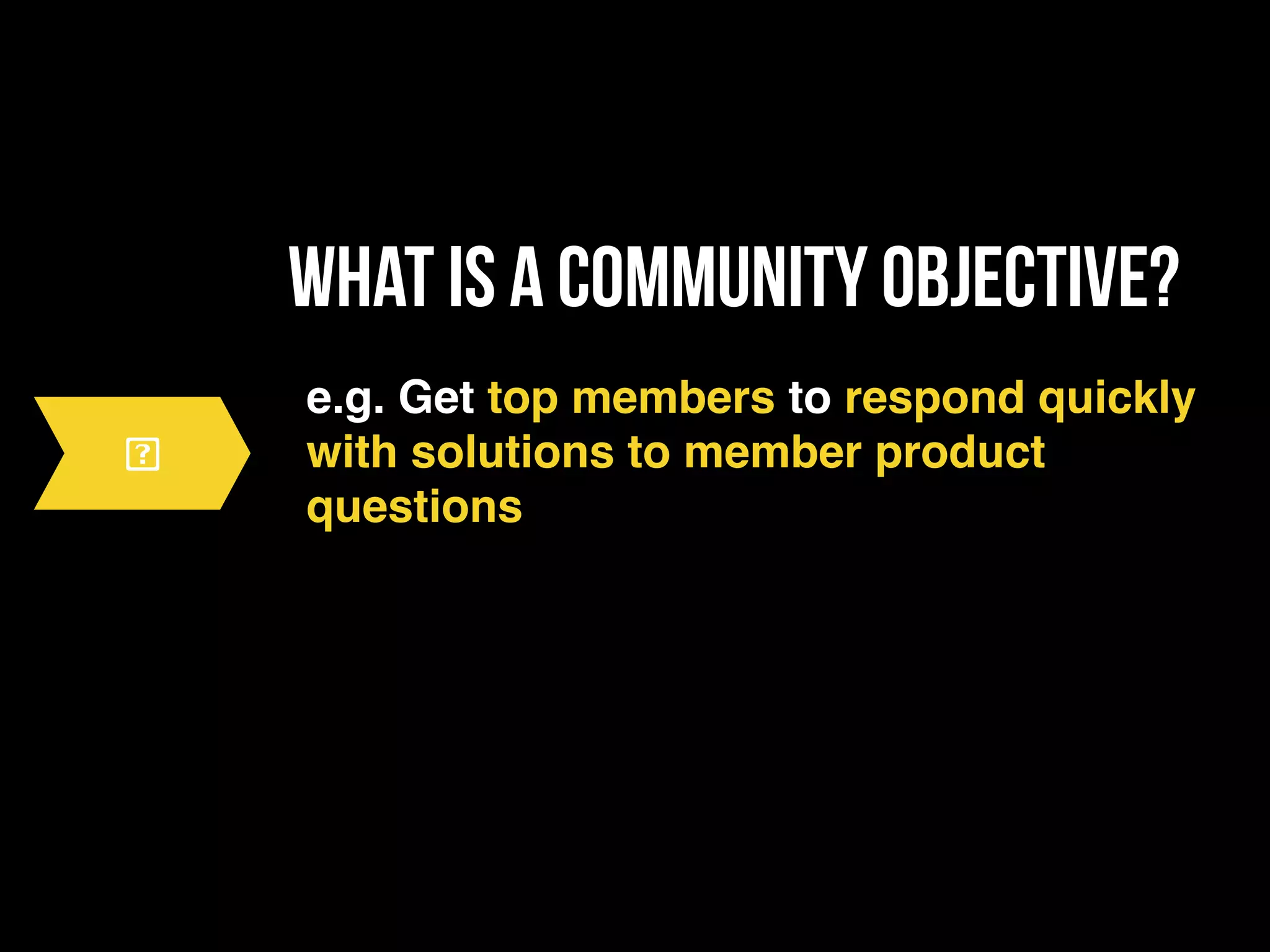 what is a community objective?
e.g. Get top members to respond quickly
with solutions to member product
questions
 
