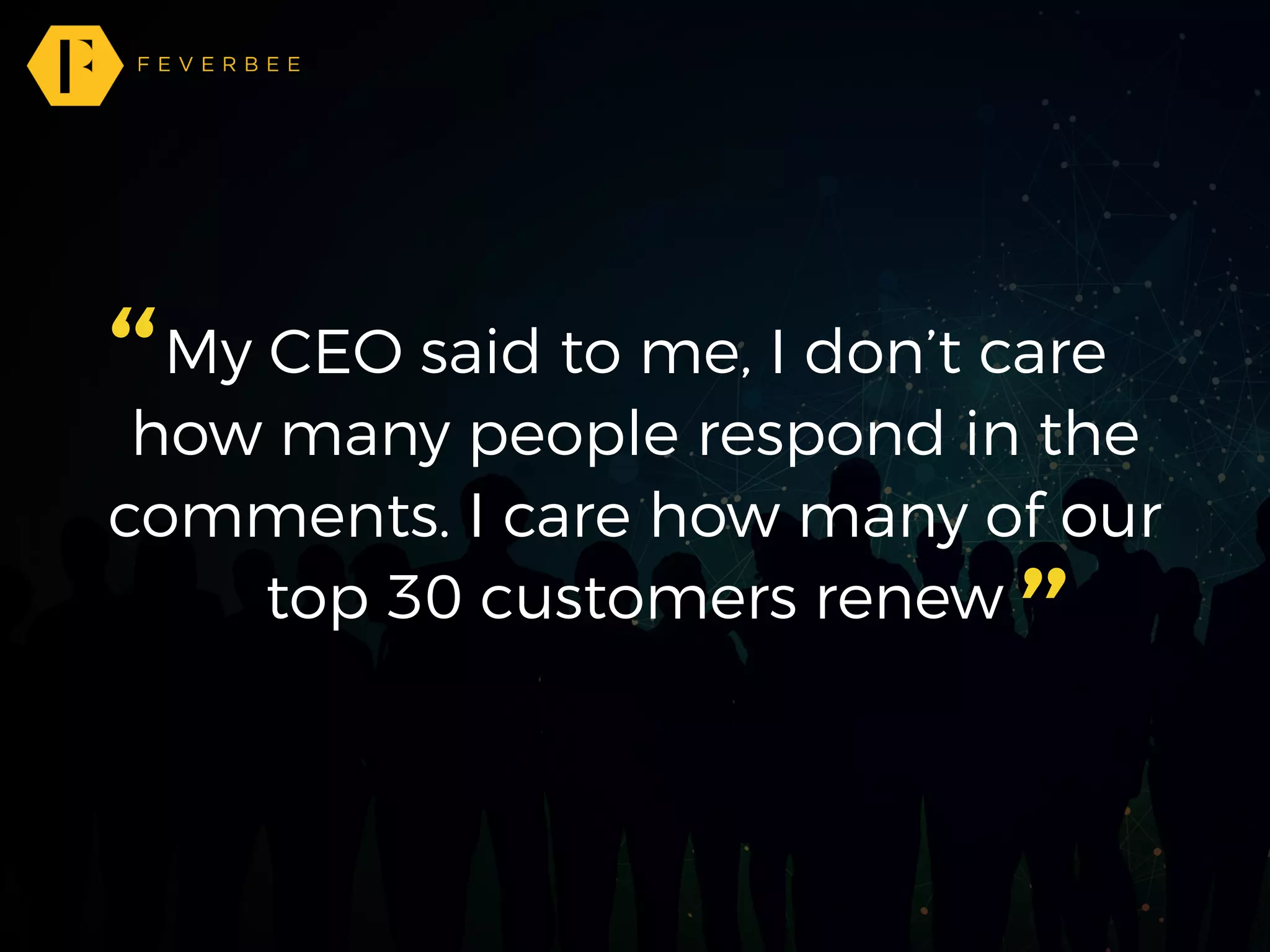 My CEO said to me, I don’t care
how many people respond in the
comments. I care how many of our
top 30 customers renew
”
“
 