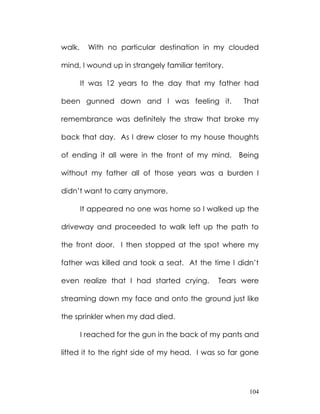 walk.     With no particular destination in my clouded

mind, I wound up in strangely familiar territory.

        It was 12 years to the day that my father had

been gunned down and I was feeling it.               That

remembrance was definitely the straw that broke my

back that day. As I drew closer to my house thoughts

of ending it all were in the front of my mind. Being

without my father all of those years was a burden I

didn‟t want to carry anymore.

        It appeared no one was home so I walked up the

driveway and proceeded to walk left up the path to

the front door. I then stopped at the spot where my

father was killed and took a seat. At the time I didn‟t

even realize that I had started crying.        Tears were

streaming down my face and onto the ground just like

the sprinkler when my dad died.

        I reached for the gun in the back of my pants and

lifted it to the right side of my head. I was so far gone




                                                      104
 