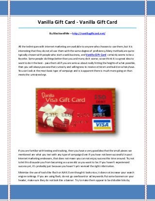 Vanilla Gift Card - Vanilla Gift Card
_____________________________________________________________________________________

                            By BlackwellMe – http://vanillagiftcard.net/



All the techniques with internet marketing are available to anyone who chooses to use them, but it is
interesting that they do not all use them with the same degree of proficiency.Many methods are quite
typically chosen with people who start a web business, and Vanilla Gift Card certainly seems to be a
favorite. Some people do things better than you and many do it worse; so we think it is a great idea to
want to do it the best - pass them all.If you are serious about really hitting the heights of what possible,
then you will always possess that curiosity and willingness to receive criticism and build on what yhave.
You can look at the most basic type of campaign and is is apparent there is much more going on than
meets the untrained eye.




If you are familiar with testing and tracking, then you have a very good idea that the small pieces we
mentioned are what you test with any type of campaign.Even if you have not been successful in past
Internet marketing endeavors, that does not mean you can not enjoy success this time around. Try not
to let this dissuade you from becoming as successful as you want to be. If you haven't experienced
success yet, it's probably just because you haven't yet received the right information.

Minimize the use of tools like Flash or AJAX. Even though it looks nice, it does not increase your search
engine rankings. If you are using flash, do not go overboard or ad keywords.Put some banners on your
header, make sure they do not look like a banner. Try to make them appear to be clickable links by
 