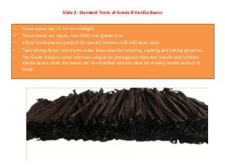 Slide 2- Standard Traits of Grade B Vanilla Beans
• These beans are 12-14 cm in length.
• These beans are vegan, non-GMO a...
