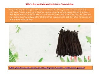 Slide 3- Buy Vanilla Beans Grade B For Extract Online
For purchasing these high quality beans at affordable rates, you can...