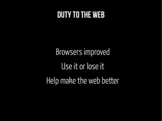 Duty to the web 
Browsers improved 
Use it or lose it 
Help make the web better 
 