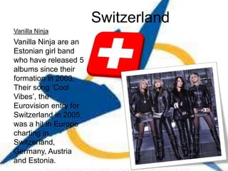 Switzerland
Vanilla Ninja
Vanilla Ninja are an
Estonian girl band
who have released 5
albums since their
formation in 2003.
Their song ‘Cool
Vibes’, the
Eurovision entry for
Switzerland in 2005,
was a hit in Europe
charting in
Switzerland,
Germany, Austria
and Estonia.
 
