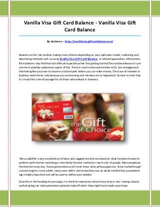 Vanilla Visa Gift Card Balance - Vanilla Visa Gift
                       Card Balance
_____________________________________________________________________________________

                         By tieheron – http://vanillavisagiftcardbalance.net



Business on the net involves making many choices depending on your particular model, marketing and
advertising methods such as using Vanilla Visa Gift Card Balance or related approaches. All brannew
IM marketers may find that fact difficult especially when first getting started.The numbeunknowns is yet
one more possibly unpleasant aspect of this. There is much to become familiar with, but ysneapproach
this feeling like you have to become a total expert before you can make money. The issue of mistakes in
business need not be only because you are learning and mistakes are to bexpected. So bear in mind that
it is much like a rite of passage for all those who embark in business




 We usualloffer a very smcollection of ideas and suggestions that are based on what has been known to
perform well.Internet marketing is most likely the best method to reach a lot of people. Most peopleuse
the Internet every day. Future generations won't even know what yellow pages are. Since markethrough
a search engine is very subtle, many users didn't even know they saw an ad.Be mindful that youwebsite
tag is highly important and will be used to define your website.

Since this is the heading of your page, it is the first impression visitors have of your site. Having a bad or
confusing tag can make potential customers take off when they might have made a purchase.
 