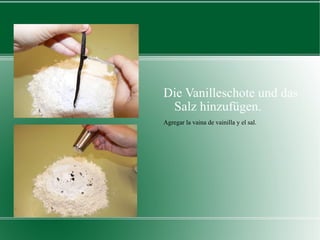 Die Vanilleschote und das Salz hinzufügen. Agregar la vaina de vainilla y el sal. 
