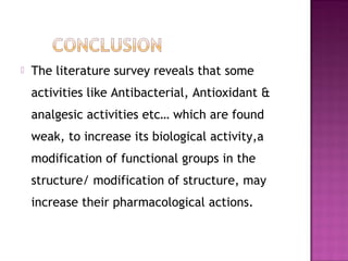    The literature survey reveals that some
    activities like Antibacterial, Antioxidant &
    analgesic activities etc… which are found
    weak, to increase its biological activity,a
    modification of functional groups in the
    structure/ modification of structure, may
    increase their pharmacological actions.
 