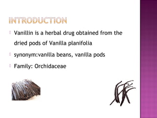    Vanillin is a herbal drug obtained from the
    dried pods of Vanilla planifolia
   synonym:vanilla beans, vanilla pods
   Family: Orchidaceae
 