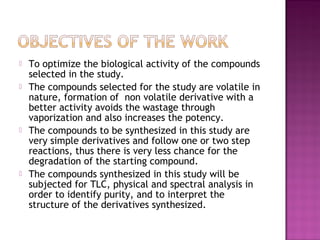    To optimize the biological activity of the compounds
    selected in the study.
   The compounds selected for the study are volatile in
    nature, formation of non volatile derivative with a
    better activity avoids the wastage through
    vaporization and also increases the potency.
   The compounds to be synthesized in this study are
    very simple derivatives and follow one or two step
    reactions, thus there is very less chance for the
    degradation of the starting compound.
   The compounds synthesized in this study will be
    subjected for TLC, physical and spectral analysis in
    order to identify purity, and to interpret the
    structure of the derivatives synthesized.
 