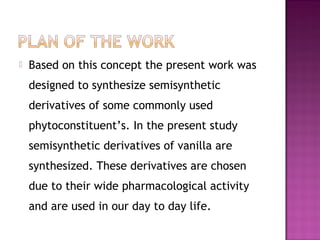    Based on this concept the present work was
    designed to synthesize semisynthetic
    derivatives of some commonly used
    phytoconstituent’s. In the present study
    semisynthetic derivatives of vanilla are
    synthesized. These derivatives are chosen
    due to their wide pharmacological activity
    and are used in our day to day life.
 