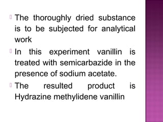    The thoroughly dried substance
    is to be subjected for analytical
    work
   In this experiment vanillin is
    treated with semicarbazide in the
    presence of sodium acetate.
   The    resulted    product     is
    Hydrazine methylidene vanillin
 
