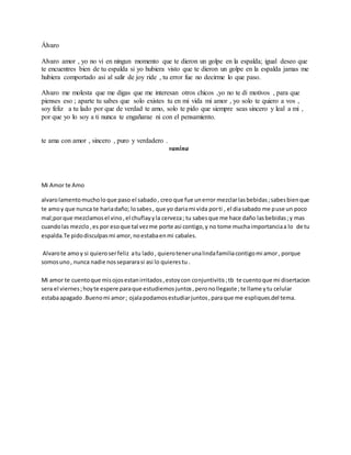 Álvaro
Alvaro amor , yo no vi en ningun momento que te dieron un golpe en la espalda; igual deseo que
te encuentres bien de tu espalda si yo hubiera visto que te dieron un golpe en la espalda jamas me
hubiera comportado asi al salir de joy ride , tu error fue no decirme lo que paso.
Alvaro me molesta que me digas que me interesan otros chicos ,yo no te di motivos , para que
pienses eso ; aparte tu sabes que solo existes tu en mi vida mi amor , yo solo te quiero a vos ,
soy feliz a tu lado por que de verdad te amo, solo te pido que siempre seas sincero y leal a mi ,
por que yo lo soy a ti nunca te engañarae ni con el pensamiento.
te ama con amor , sincero , puro y verdadero .
vanina
Mi Amor te Amo
alvarolamentomucholo que paso el sabado, creo que fue unerror mezclarlasbebidas;sabesbienque
te amoy que nunca te hariadaño; losabes, que yo dariami vida porti , el diasabado me puse un poco
mal;porque mezclamosel vino,el chuflayyla cerveza; tu sabesque me hace daño lasbebidas;y mas
cuandolas mezclo,es por esoque tal vezme porte asi contigo,y no tome muchaimportanciaa lo de tu
espalda.Te pidodisculpasmi amor, noestabaenmi cabales.
Alvarote amoy si quieroserfeliz atu lado, quierotenerunalindafamiliacontigomi amor, porque
somosuno, nunca nadie nossepararasi asi lo quierestu .
Mi amor te cuentoque misojosestanirritados,estoycon conjuntivitis;tb te cuentoque mi disertacion
sera el viernes;hoyte espere paraque estudiemosjuntos,peronollegaste ;te llame ytu celular
estabaapagado .Buenomi amor; ojalapodamosestudiarjuntos,paraque me espliques.del tema.
 