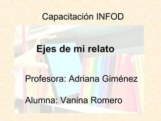 Capacitación INFOD 
Ejes de mi relato 
Profesora: Adriana Giménez 
Alumna: Vanina Romero 
 