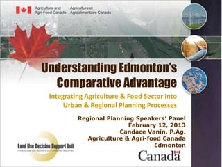 Understanding Edmonton’s
  Comparative Advantage
 Integrating Agriculture & Food Sector into
      Urban & Regional Planning Processes
          Regional Planning Speakers’ Panel
                          February 12, 2013
                       Candace Vanin, P.Ag.
             Agriculture & Agri-food Canada
                                  Edmonton
 
