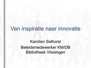 Van inspiratie naar innovatie Karolien Selhorst Beleidsmedewerker KM/DB Bibliotheek Vlissingen 