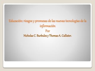Educación: riesgos y promesas de las nuevas tecnologías de la 
información 
Por 
Nicholas C. Burbules y Thomas A. Callister. 
 