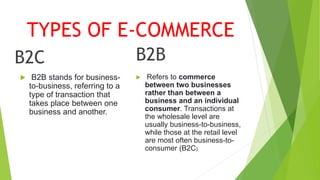 TYPES OF E-COMMERCE
B2C
 B2B stands for business-
to-business, referring to a
type of transaction that
takes place between one
business and another.
B2B
 Refers to commerce
between two businesses
rather than between a
business and an individual
consumer. Transactions at
the wholesale level are
usually business-to-business,
while those at the retail level
are most often business-to-
consumer (B2C)
 