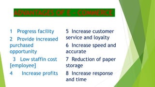 ADVANTAGES OF E - COMMERCE
1 Progress facility
2 Provide increased
purchased
opportunity
3 Low staffin cost
[employee]
4 Increase profits
5 Increase customer
service and loyalty
6 Increase speed and
accurate
7 Reduction of paper
storage
8 Increase response
and time
 