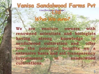 Live the Green Dream...




        Who We are?
We    are    venture   owners   with
renowned scientists and biologists
having     strong    knowledge     in
sandalwood cultivation and      offer
you the potential benefits on a
extensive basis and aid transparency
investments       in      sandalwood
cultivations.
 